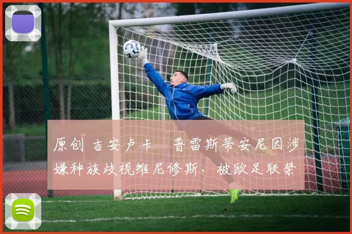 原创 吉安卢卡・普雷斯蒂安尼因涉嫌种族歧视维尼修斯,被欧足联禁赛