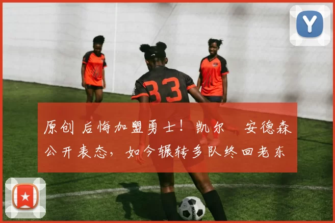 原创 后悔加盟勇士！凯尔・安德森公开表态，如今辗转多队终回老东家