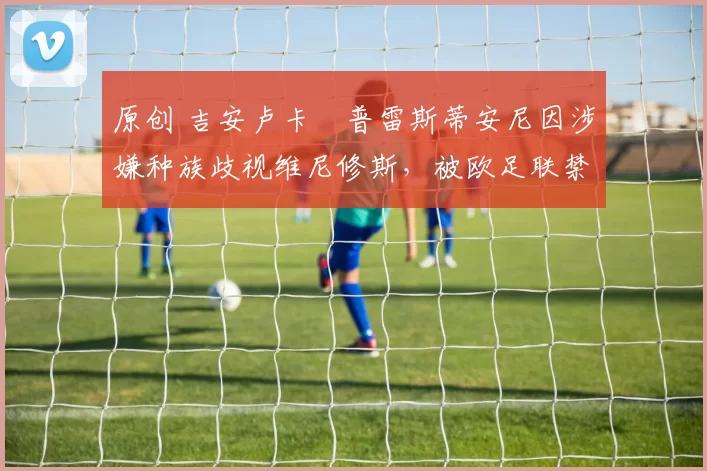 原创 吉安卢卡・普雷斯蒂安尼因涉嫌种族歧视维尼修斯，被欧足联禁赛