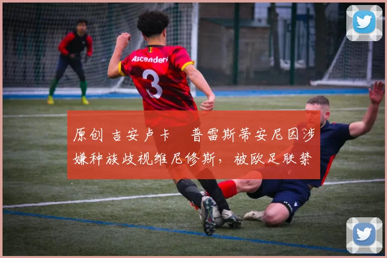原创 吉安卢卡・普雷斯蒂安尼因涉嫌种族歧视维尼修斯，被欧足联禁赛