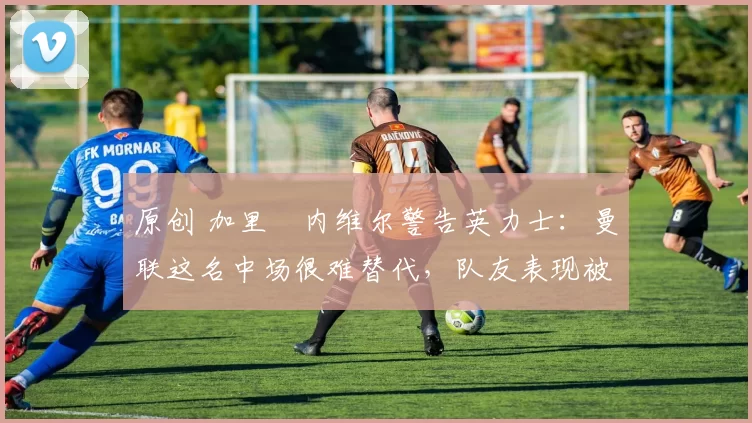 原创 加里・内维尔警告英力士:曼联这名中场很难替代,队友表现被赞 “离谱”