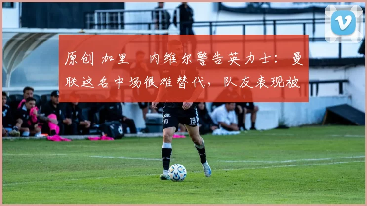 原创 加里・内维尔警告英力士：曼联这名中场很难替代，队友表现被赞 “离谱”