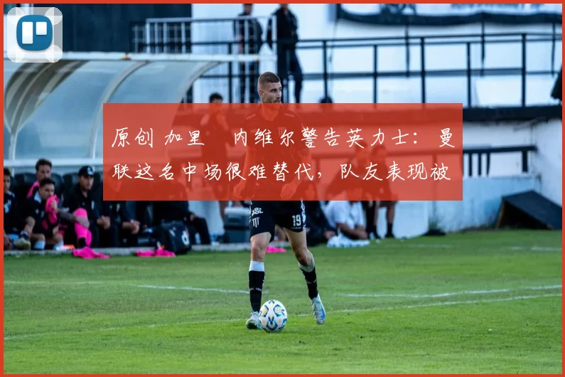 原创 加里・内维尔警告英力士：曼联这名中场很难替代，队友表现被赞 “离谱”