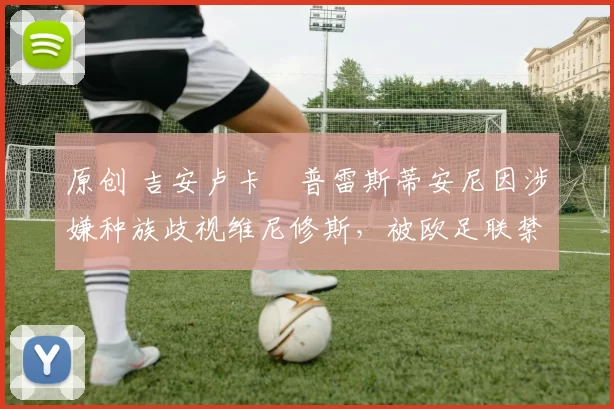 原创 吉安卢卡・普雷斯蒂安尼因涉嫌种族歧视维尼修斯,被欧足联禁赛