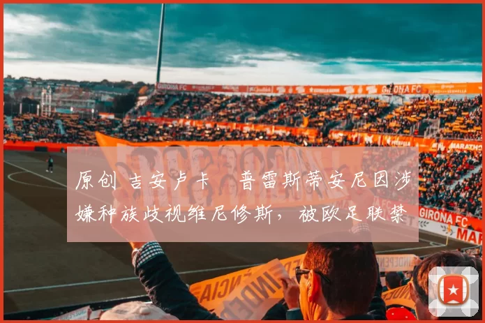 原创 吉安卢卡・普雷斯蒂安尼因涉嫌种族歧视维尼修斯，被欧足联禁赛