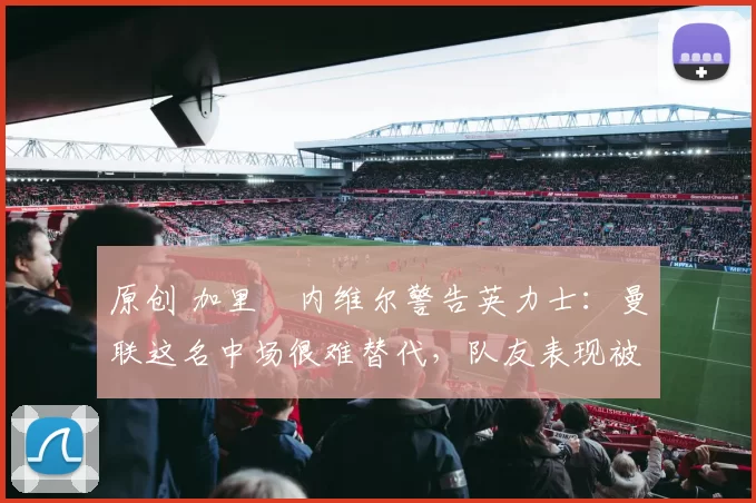 原创 加里・内维尔警告英力士：曼联这名中场很难替代，队友表现被赞 “离谱”