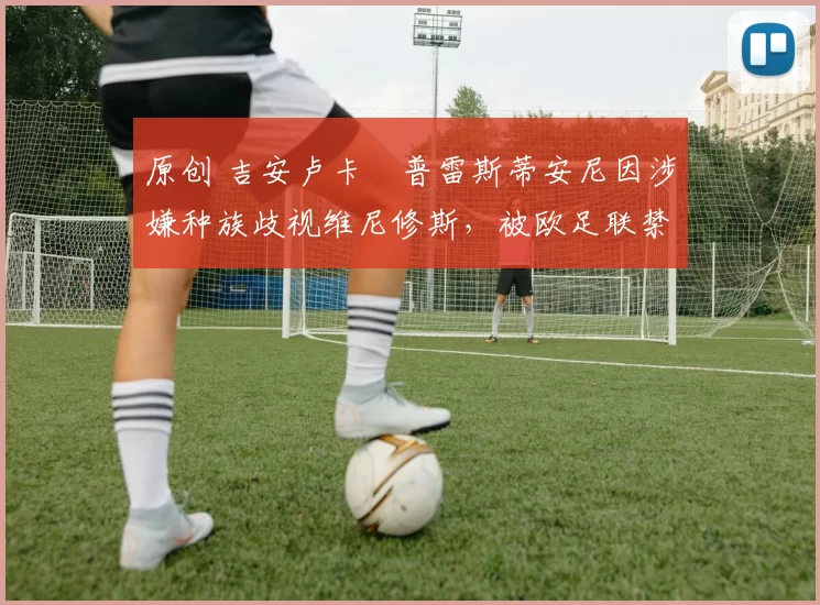 原创 吉安卢卡・普雷斯蒂安尼因涉嫌种族歧视维尼修斯，被欧足联禁赛