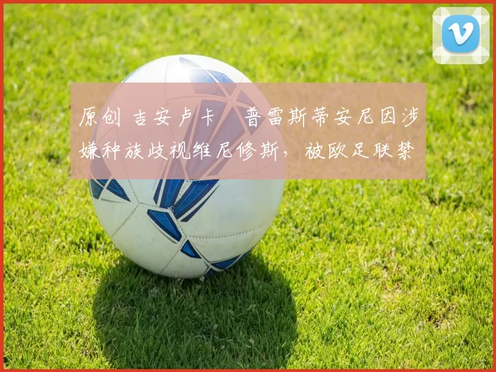 原创 吉安卢卡・普雷斯蒂安尼因涉嫌种族歧视维尼修斯，被欧足联禁赛