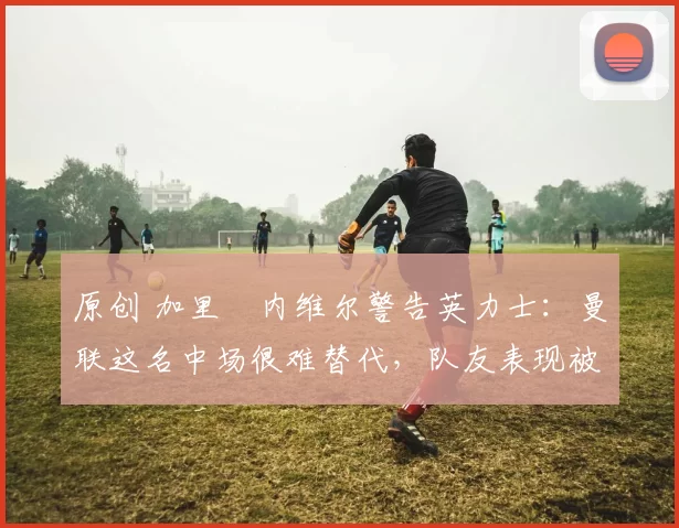 原创 加里・内维尔警告英力士：曼联这名中场很难替代，队友表现被赞 “离谱”