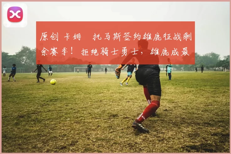 原创 卡姆・托马斯签约雄鹿征战剩余赛季！拒绝骑士勇士，雄鹿成最优选