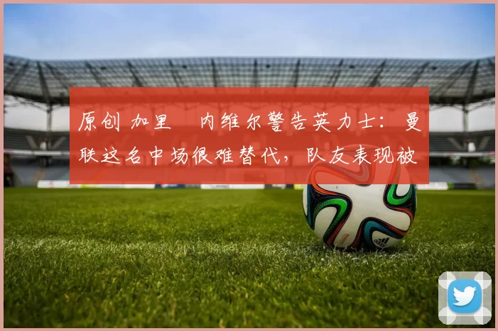 原创 加里・内维尔警告英力士:曼联这名中场很难替代,队友表现被赞 “离谱”