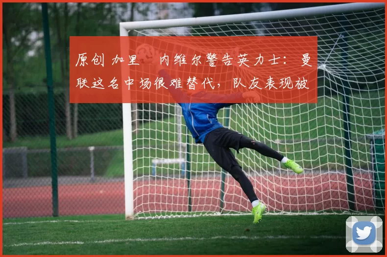 原创 加里・内维尔警告英力士：曼联这名中场很难替代，队友表现被赞 “离谱”