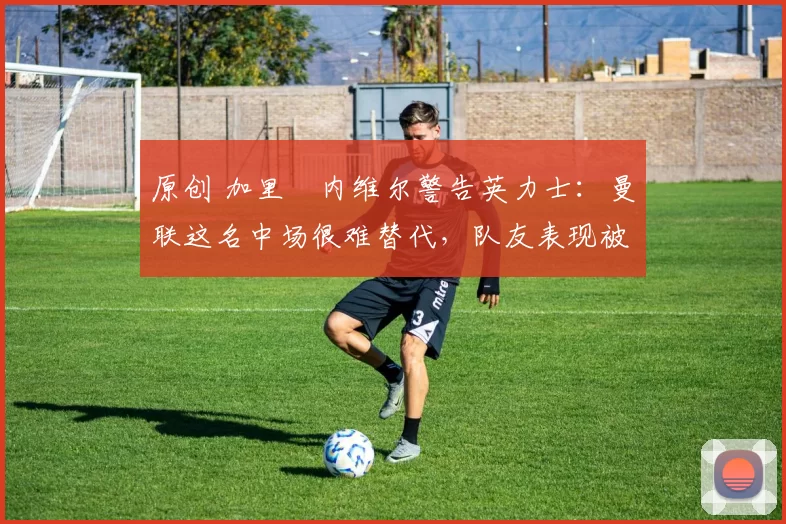 原创 加里・内维尔警告英力士:曼联这名中场很难替代,队友表现被赞 “离谱”