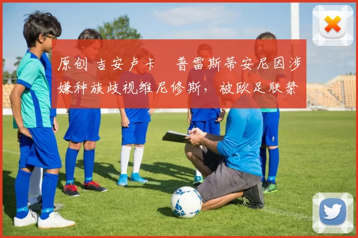 原创 吉安卢卡・普雷斯蒂安尼因涉嫌种族歧视维尼修斯,被欧足联禁赛