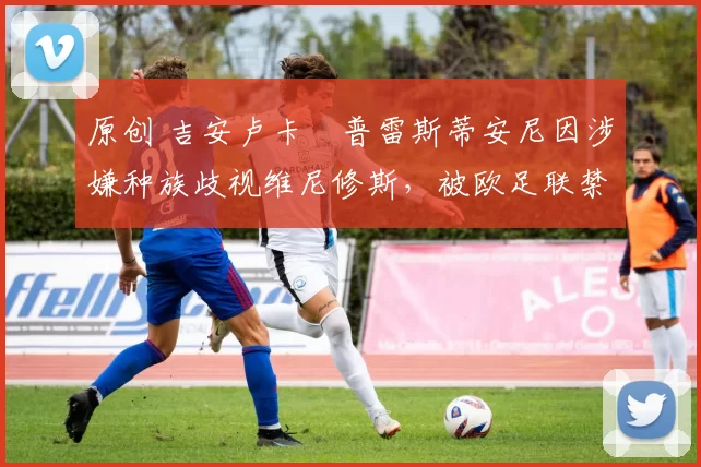 原创 吉安卢卡・普雷斯蒂安尼因涉嫌种族歧视维尼修斯，被欧足联禁赛