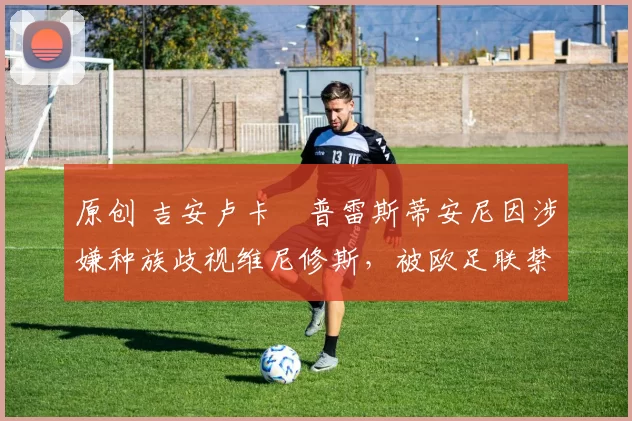 原创 吉安卢卡・普雷斯蒂安尼因涉嫌种族歧视维尼修斯，被欧足联禁赛