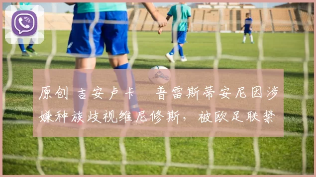 原创 吉安卢卡・普雷斯蒂安尼因涉嫌种族歧视维尼修斯，被欧足联禁赛