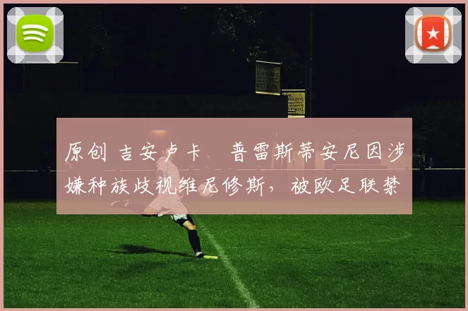 原创 吉安卢卡・普雷斯蒂安尼因涉嫌种族歧视维尼修斯,被欧足联禁赛