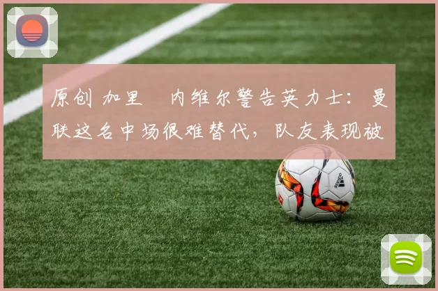 原创 加里・内维尔警告英力士：曼联这名中场很难替代，队友表现被赞 “离谱”