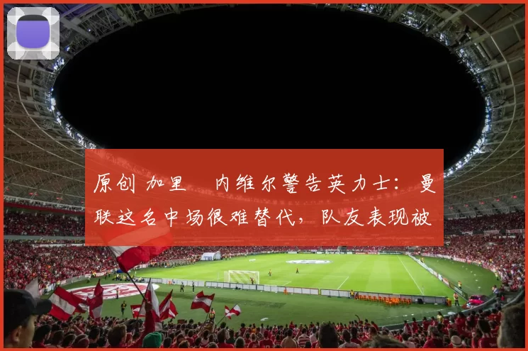 原创 加里・内维尔警告英力士：曼联这名中场很难替代，队友表现被赞 “离谱”