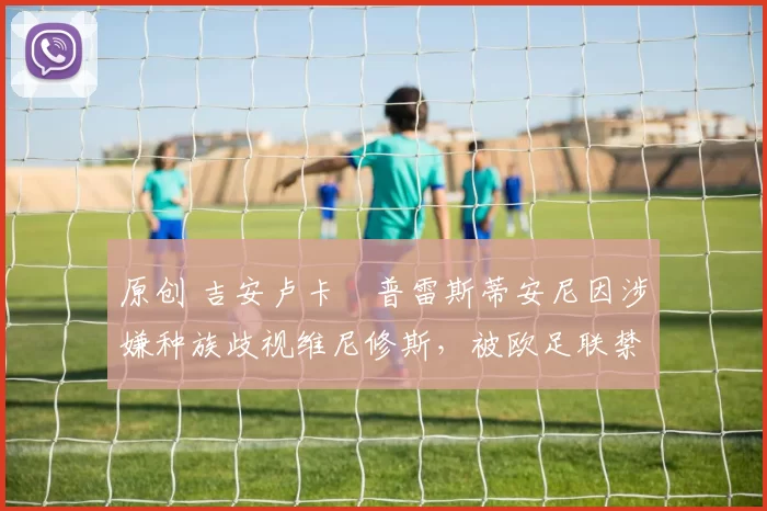 原创 吉安卢卡・普雷斯蒂安尼因涉嫌种族歧视维尼修斯,被欧足联禁赛