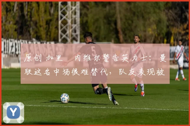 原创 加里・内维尔警告英力士:曼联这名中场很难替代,队友表现被赞 “离谱”