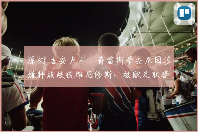 原创 吉安卢卡・普雷斯蒂安尼因涉嫌种族歧视维尼修斯,被欧足联禁赛