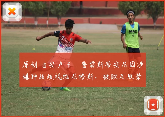 原创 吉安卢卡・普雷斯蒂安尼因涉嫌种族歧视维尼修斯，被欧足联禁赛