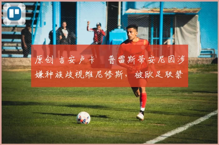 原创 吉安卢卡・普雷斯蒂安尼因涉嫌种族歧视维尼修斯，被欧足联禁赛