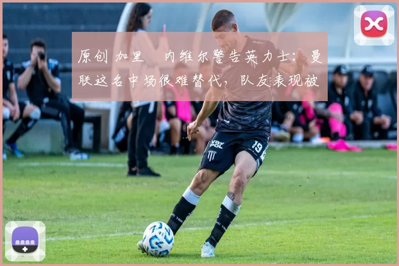 原创 加里・内维尔警告英力士：曼联这名中场很难替代，队友表现被赞 “离谱”