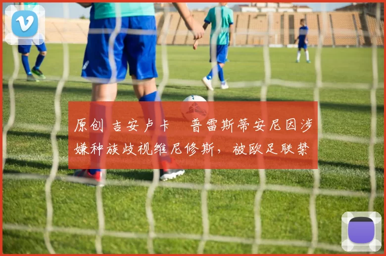 原创 吉安卢卡・普雷斯蒂安尼因涉嫌种族歧视维尼修斯,被欧足联禁赛