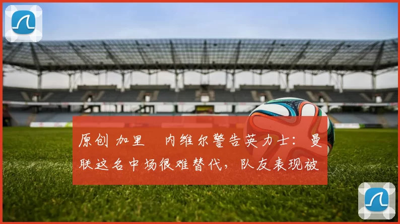 原创 加里・内维尔警告英力士：曼联这名中场很难替代，队友表现被赞 “离谱”