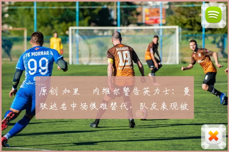 原创 加里・内维尔警告英力士：曼联这名中场很难替代，队友表现被赞 “离谱”