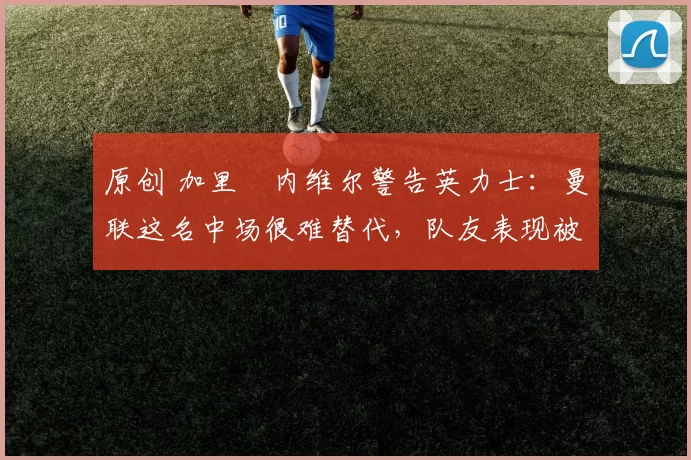 原创 加里・内维尔警告英力士:曼联这名中场很难替代,队友表现被赞 “离谱”