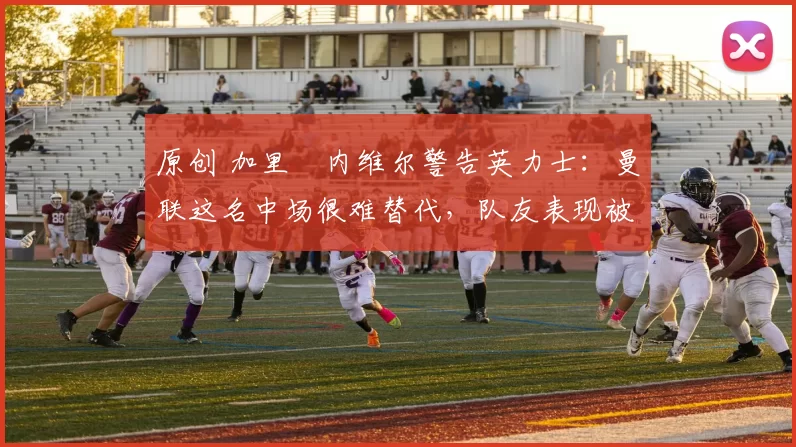 原创 加里・内维尔警告英力士：曼联这名中场很难替代，队友表现被赞 “离谱”