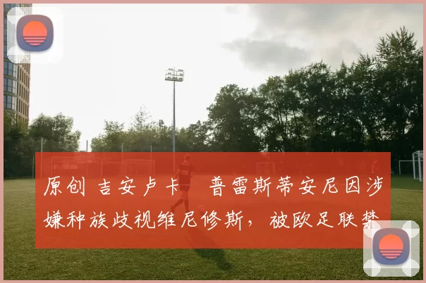 原创 吉安卢卡・普雷斯蒂安尼因涉嫌种族歧视维尼修斯，被欧足联禁赛