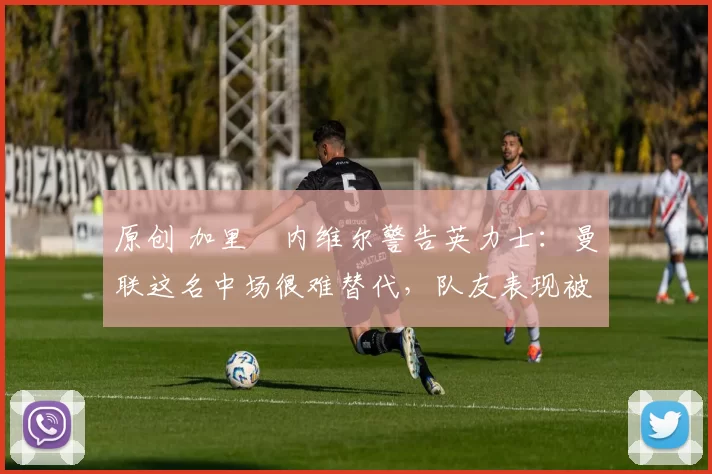 原创 加里・内维尔警告英力士：曼联这名中场很难替代，队友表现被赞 “离谱”