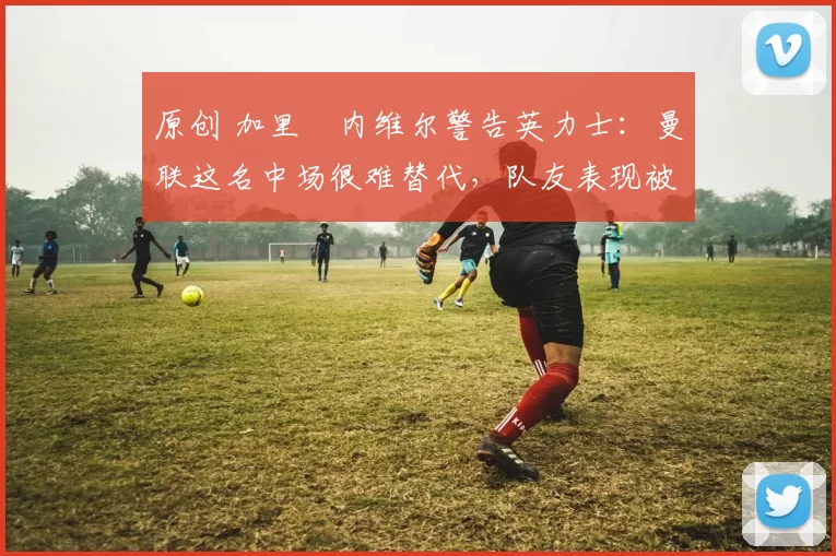 原创 加里・内维尔警告英力士：曼联这名中场很难替代，队友表现被赞 “离谱”