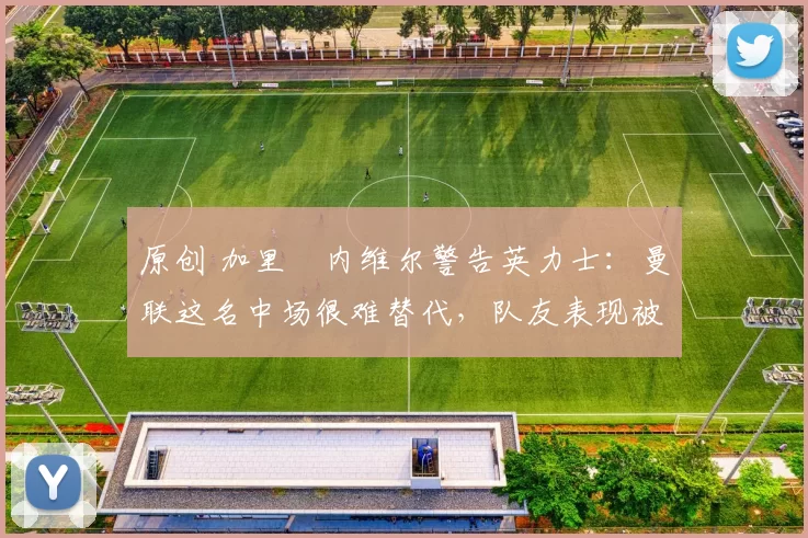 原创 加里・内维尔警告英力士：曼联这名中场很难替代，队友表现被赞 “离谱”