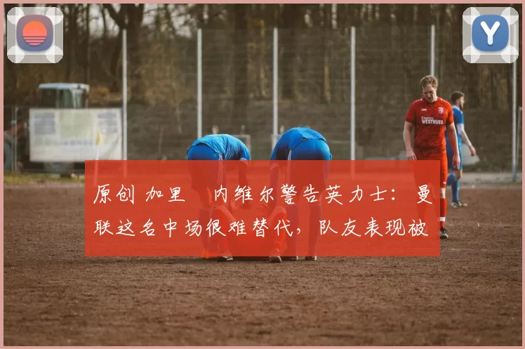 原创 加里・内维尔警告英力士：曼联这名中场很难替代，队友表现被赞 “离谱”