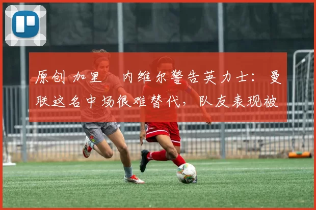 原创 加里・内维尔警告英力士：曼联这名中场很难替代，队友表现被赞 “离谱”