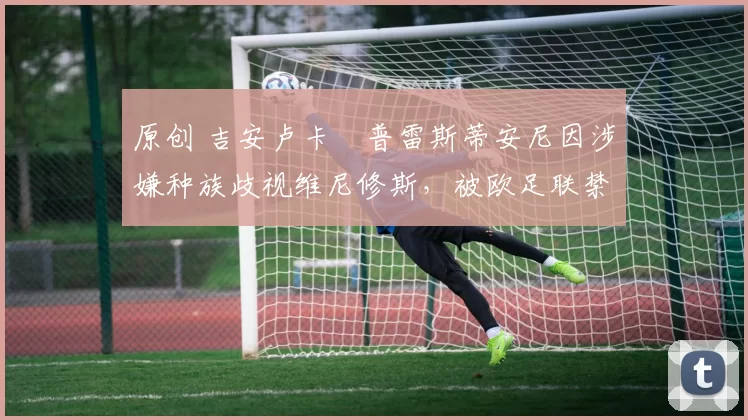 原创 吉安卢卡・普雷斯蒂安尼因涉嫌种族歧视维尼修斯，被欧足联禁赛