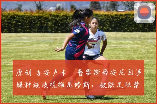 原创 吉安卢卡・普雷斯蒂安尼因涉嫌种族歧视维尼修斯,被欧足联禁赛