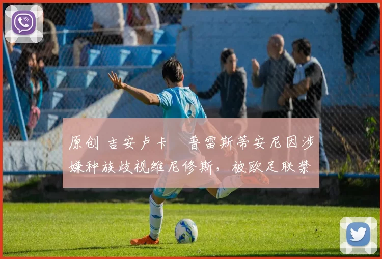 原创 吉安卢卡・普雷斯蒂安尼因涉嫌种族歧视维尼修斯，被欧足联禁赛