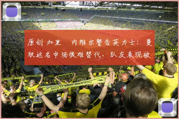 原创 加里・内维尔警告英力士：曼联这名中场很难替代，队友表现被赞 “离谱”