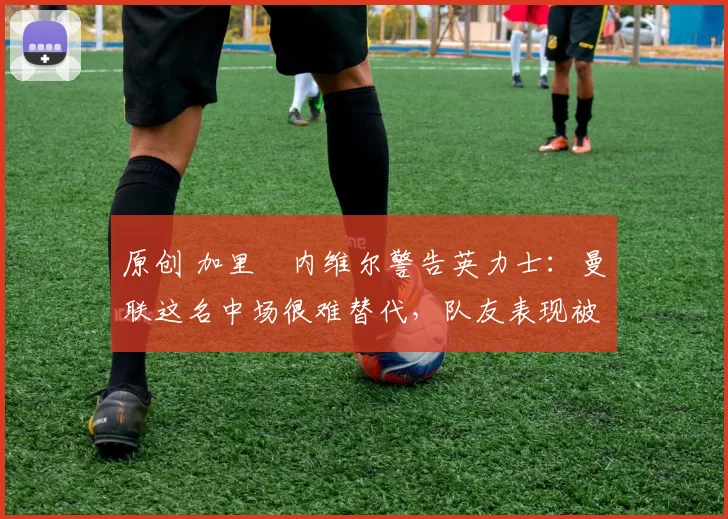 原创 加里・内维尔警告英力士：曼联这名中场很难替代，队友表现被赞 “离谱”