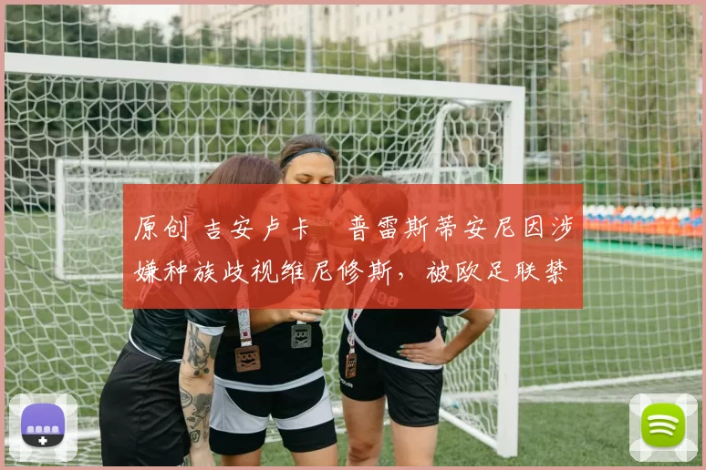 原创 吉安卢卡・普雷斯蒂安尼因涉嫌种族歧视维尼修斯,被欧足联禁赛