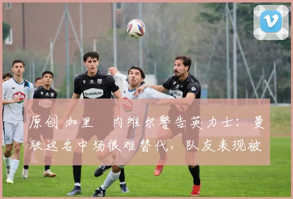 原创 加里・内维尔警告英力士：曼联这名中场很难替代，队友表现被赞 “离谱”