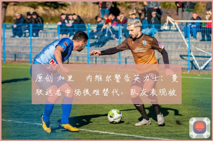 原创 加里・内维尔警告英力士：曼联这名中场很难替代，队友表现被赞 “离谱”