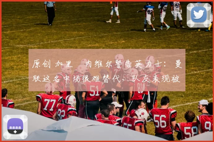 原创 加里・内维尔警告英力士：曼联这名中场很难替代，队友表现被赞 “离谱”